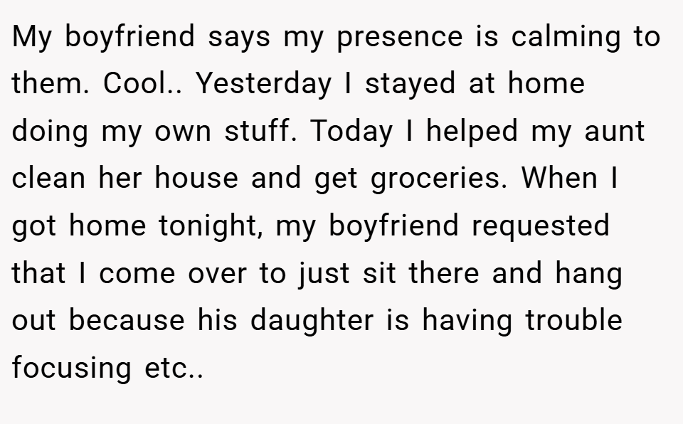 My boyfriend says my presence is calming to them. Cool.. ​Yesterday I stayed at home doing my own stuff. Today I helped my aunt clean her house and get groceries. When I got home tonight, my boyfriend requested that I come over to just sit there and hang out because his daughter is having trouble focusing etc.. ​