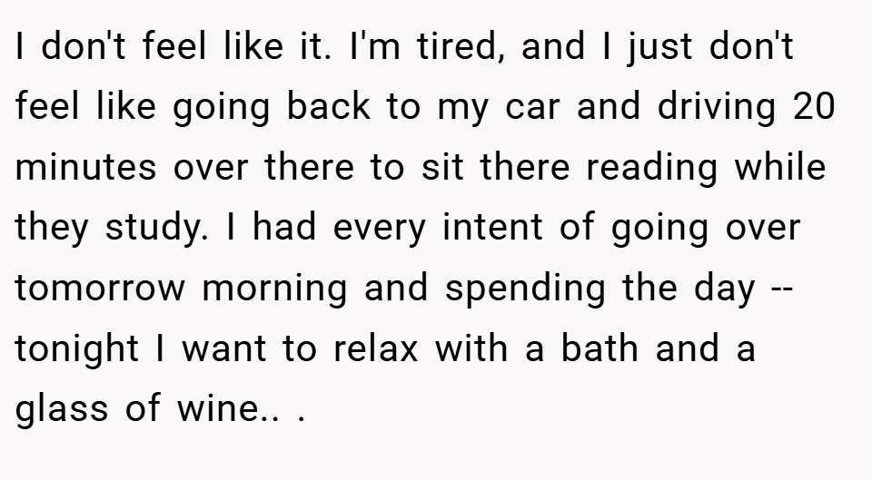 I don't feel like it. I'm tired, and I just don't feel like going back to my car and driving 20 minutes over there to sit there reading while they study. I had every intent of going over tomorrow morning and spending the day -- tonight I want to relax with a bath and a glass of wine.. ​.
