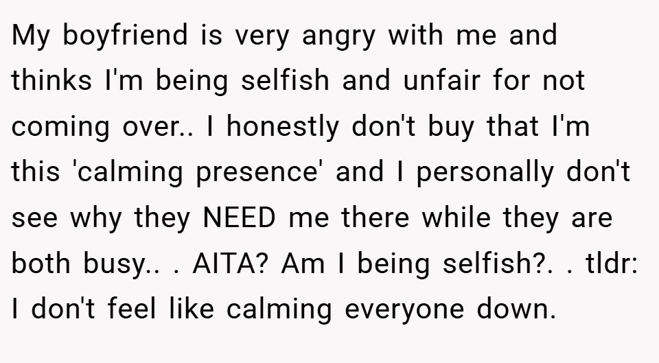My boyfriend is very angry with me and thinks I'm being selfish and unfair for not coming over.. ​I honestly don't buy that I'm this 'calming presence' and I personally don't see why they NEED me there while they are both busy.. ​. AITA? Am I being selfish?. ​. tldr: I don't feel like calming everyone down.