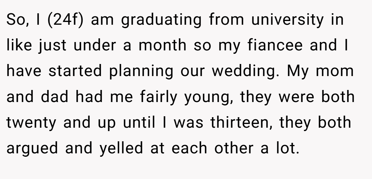 So, I (24f) am graduating from university in like just under a month so my fiancee and I have started planning our wedding. My mom and dad had me fairly young, they were both twenty and up until I was thirteen, they both argued and yelled at each other a lot.