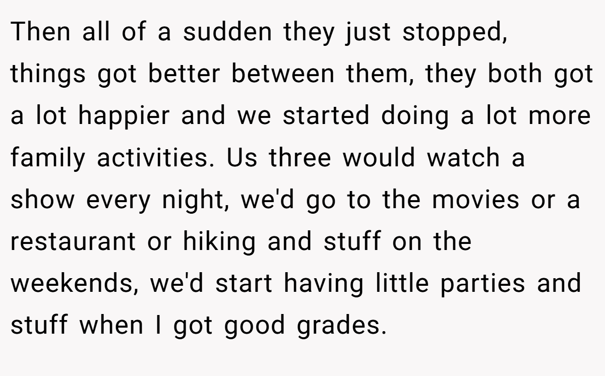Then all of a sudden they just stopped, things got better between them, they both got a lot happier and we started doing a lot more family activities. Us three would watch a show every night, we'd go to the movies or a restaurant or hiking and stuff on the weekends, we'd start having little parties and stuff when I got good grades.