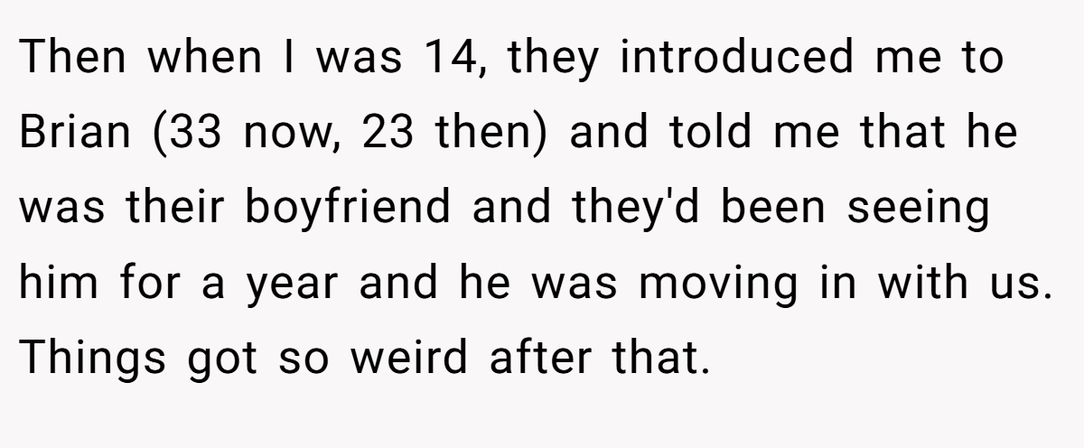 Then when I was 14, they introduced me to Brian (33 now, 23 then) and told me that he was their boyfriend and they'd been seeing him for a year and he was moving in with us. Things got so weird after that.