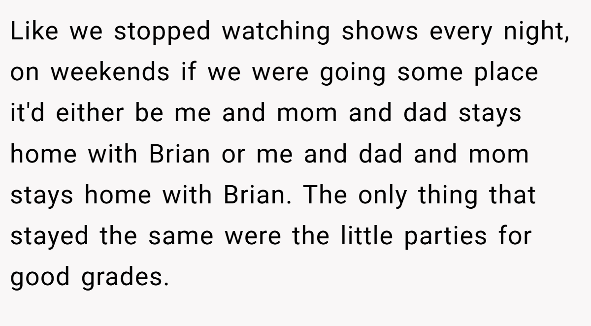 Like we stopped watching shows every night, on weekends if we were going some place it'd either be me and mom and dad stays home with Brian or me and dad and mom stays home with Brian. The only thing that stayed the same were the little parties for good grades.