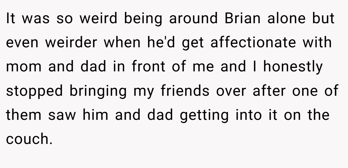 It was so weird being around Brian alone but even weirder when he'd get affectionate with mom and dad in front of me and I honestly stopped bringing my friends over after one of them saw him and dad getting into it on the couch.