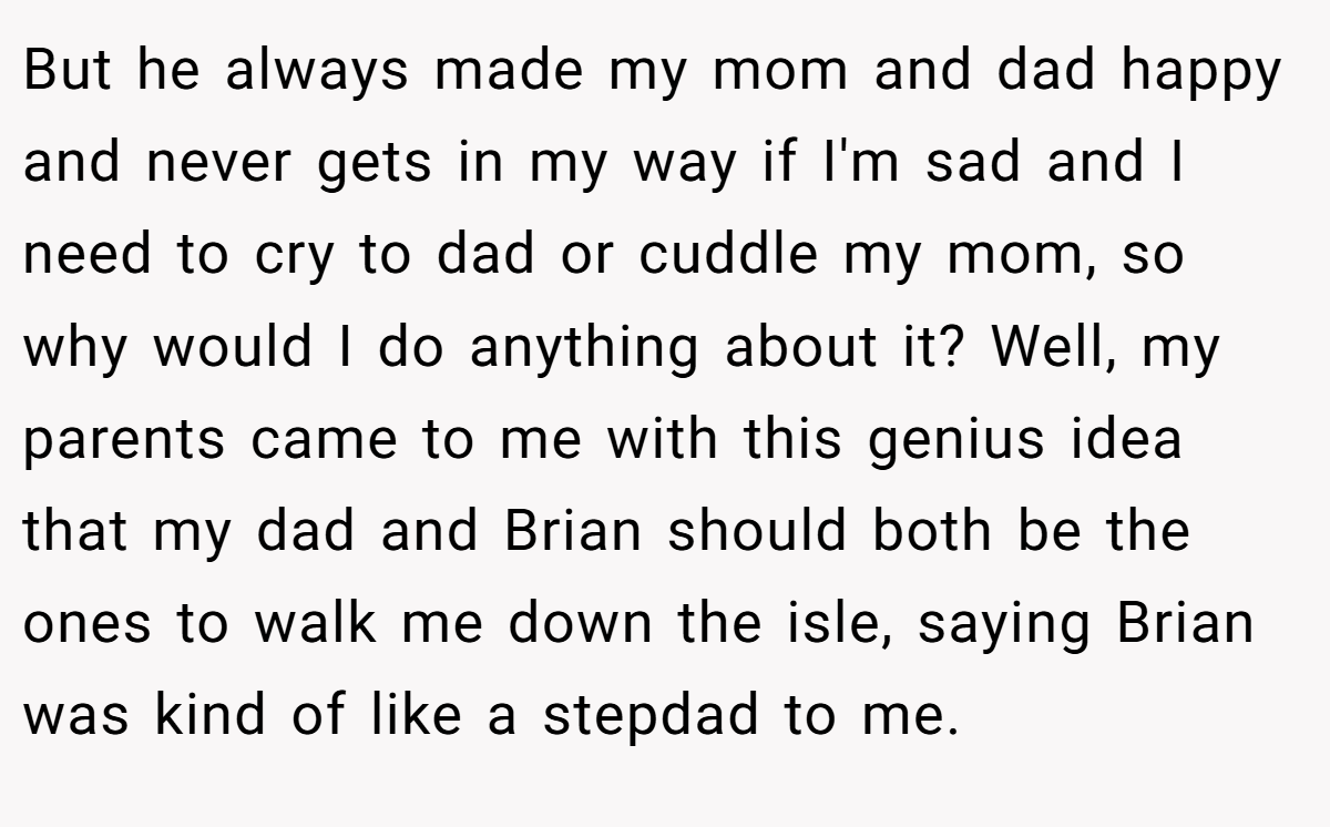But he always made my mom and dad happy and never gets in my way if I'm sad and I need to cry to dad or cuddle my mom, so why would I do anything about it? Well, my parents came to me with this genius idea that my dad and Brian should both be the ones to walk me down the isle, saying Brian was kind of like a stepdad to me.