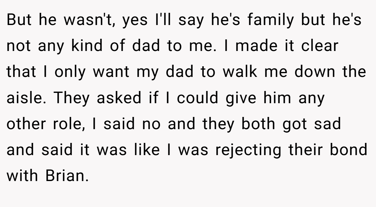 But he wasn't, yes I'll say he's family but he's not any kind of dad to me. I made it clear that I only want my dad to walk me down the aisle. They asked if I could give him any other role, I said no and they both got sad and said it was like I was rejecting their bond with Brian.