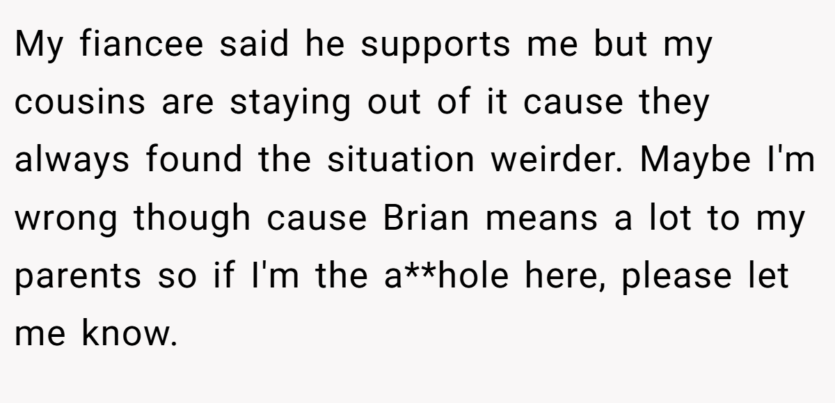 My fiancee said he supports me but my cousins are staying out of it cause they always found the situation weirder. Maybe I'm wrong though cause Brian means a lot to my parents so if I'm the a**hole here, please let me know.