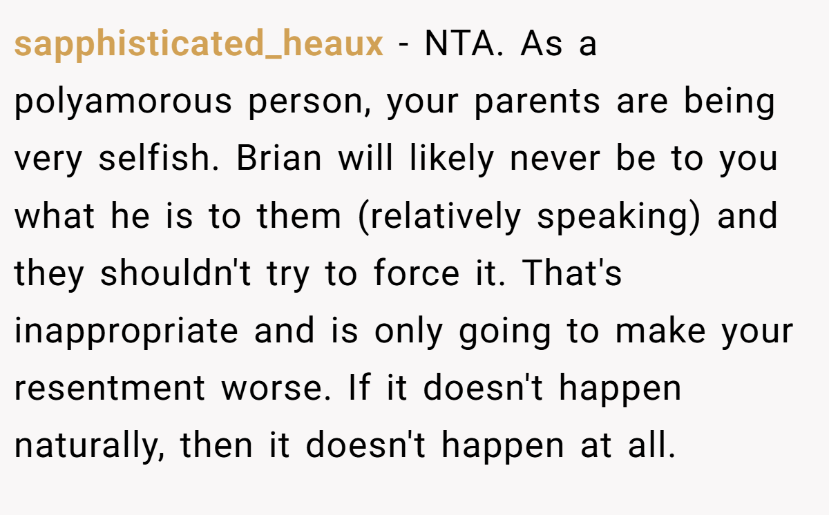 sapphisticated_heaux - NTA. As a polyamorous person, your parents are being very selfish. Brian will likely never be to you what he is to them (relatively speaking) and they shouldn't try to force it. That's inappropriate and is only going to make your resentment worse. If it doesn't happen naturally, then it doesn't happen at all.