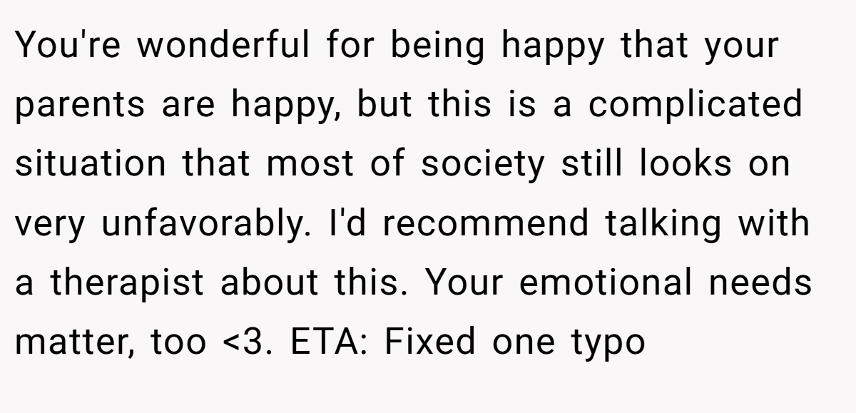 You're wonderful for being happy that your parents are happy, but this is a complicated situation that most of society still looks on very unfavorably. I'd recommend talking with a therapist about this. Your emotional needs matter, too <3. ETA: Fixed one typo