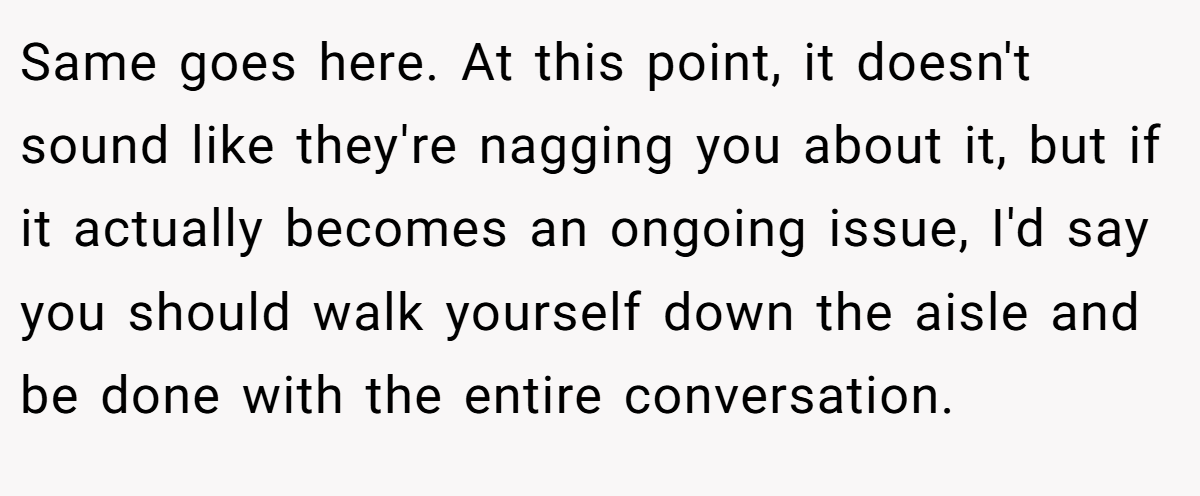 Same goes here. At this point, it doesn't sound like they're nagging you about it, but if it actually becomes an ongoing issue, I'd say you should walk yourself down the aisle and be done with the entire conversation.