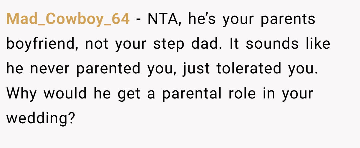 Mad_Cowboy_64 - NTA, he’s your parents boyfriend, not your step dad. It sounds like he never parented you, just tolerated you. Why would he get a parental role in your wedding?
