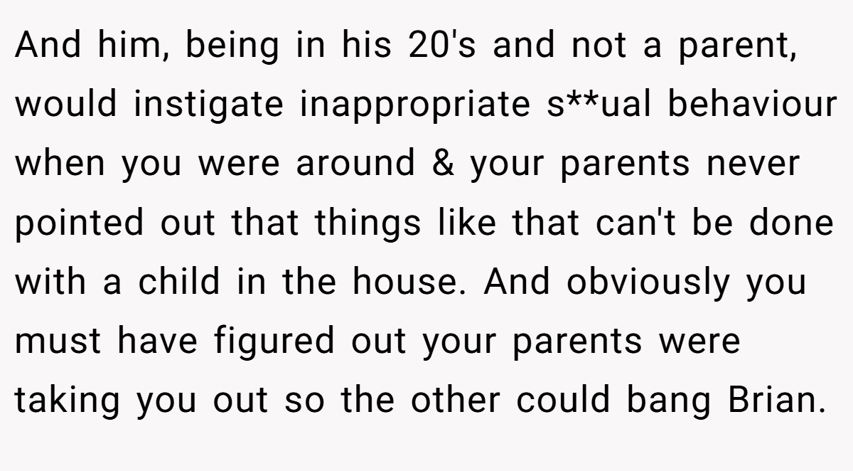 And him, being in his 20's and not a parent, would instigate inappropriate s**ual behaviour when you were around & your parents never pointed out that things like that can't be done with a child in the house. And obviously you must have figured out your parents were taking you out so the other could bang Brian.