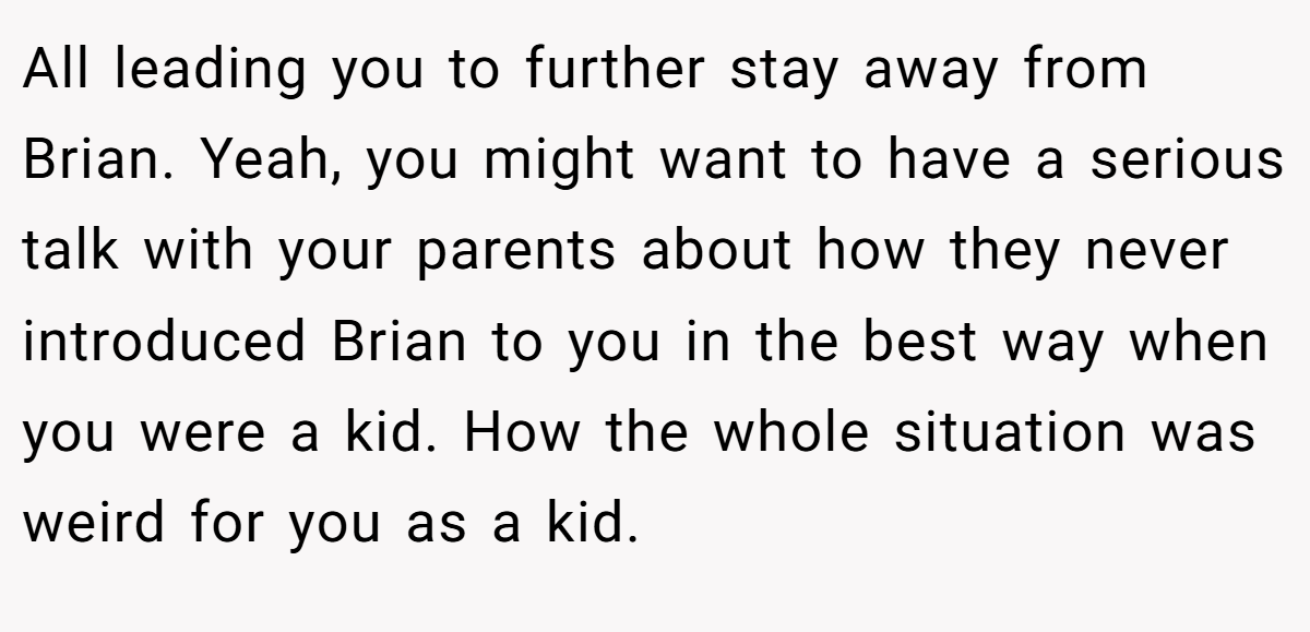 All leading you to further stay away from Brian. Yeah, you might want to have a serious talk with your parents about how they never introduced Brian to you in the best way when you were a kid. How the whole situation was weird for you as a kid.