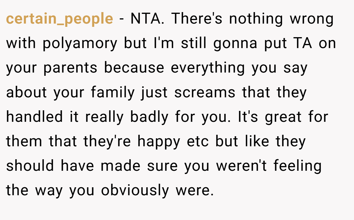 certain_people - NTA. There's nothing wrong with polyamory but I'm still gonna put TA on your parents because everything you say about your family just screams that they handled it really badly for you. It's great for them that they're happy etc but like they should have made sure you weren't feeling the way you obviously were.