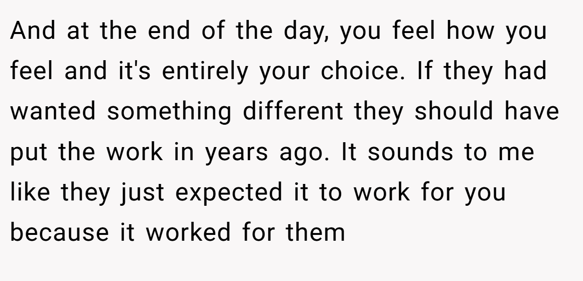 And at the end of the day, you feel how you feel and it's entirely your choice. If they had wanted something different they should have put the work in years ago. It sounds to me like they just expected it to work for you because it worked for them