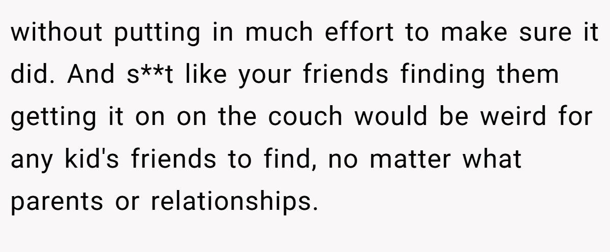 without putting in much effort to make sure it did. And s**t like your friends finding them getting it on on the couch would be weird for any kid's friends to find, no matter what parents or relationships.