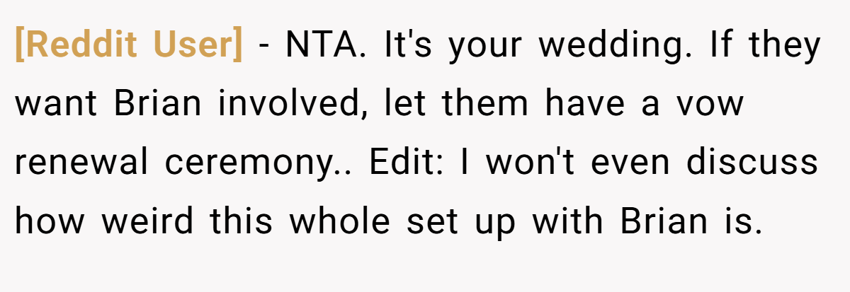 [Reddit User] - NTA. It's your wedding. If they want Brian involved, let them have a vow renewal ceremony.. Edit: I won't even discuss how weird this whole set up with Brian is.