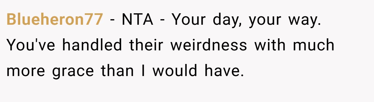 Blueheron77 - NTA - Your day, your way. You've handled their weirdness with much more grace than I would have.
