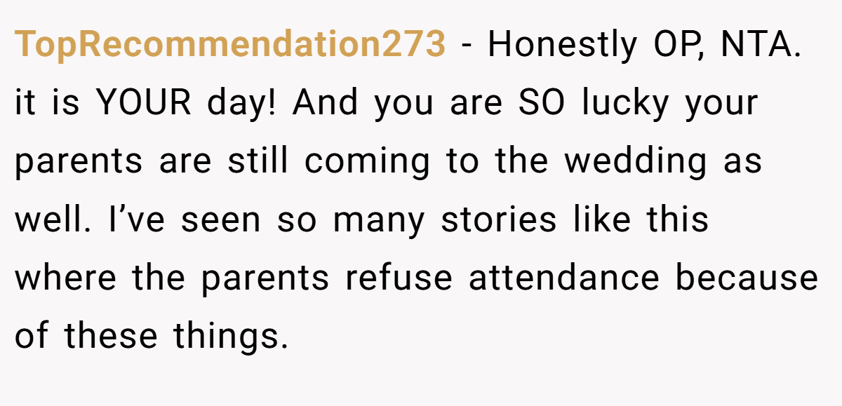 TopRecommendation273 - Honestly OP, NTA. it is YOUR day! And you are SO lucky your parents are still coming to the wedding as well. I’ve seen so many stories like this where the parents refuse attendance because of these things.