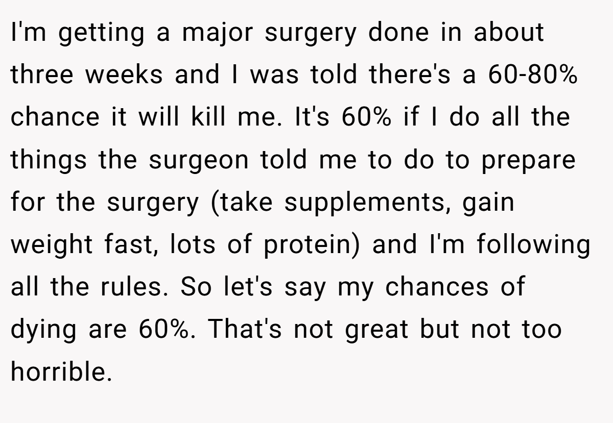 I'm getting a major surgery done in about three weeks and I was told there's a 60-80% chance it will kill me. It's 60% if I do all the things the surgeon told me to do to prepare for the surgery (take supplements, gain weight fast, lots of protein) and I'm following all the rules. So let's say my chances of dying are 60%. That's not great but not too horrible.