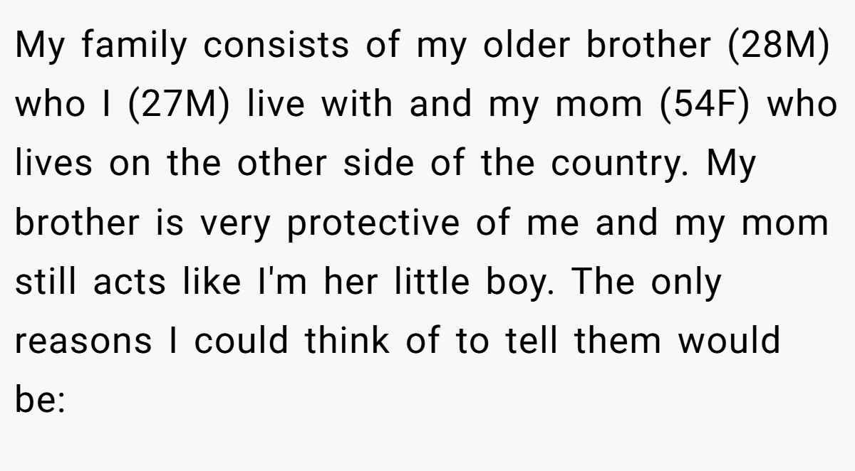 My family consists of my older brother (28M) who I (27M) live with and my mom (54F) who lives on the other side of the country. My brother is very protective of me and my mom still acts like I'm her little boy. The only reasons I could think of to tell them would be: