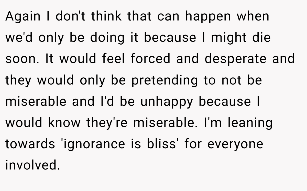 Again I don't think that can happen when we'd only be doing it because I might die soon. It would feel forced and desperate and they would only be pretending to not be miserable and I'd be unhappy because I would know they're miserable. I'm leaning towards 'ignorance is bliss' for everyone involved.