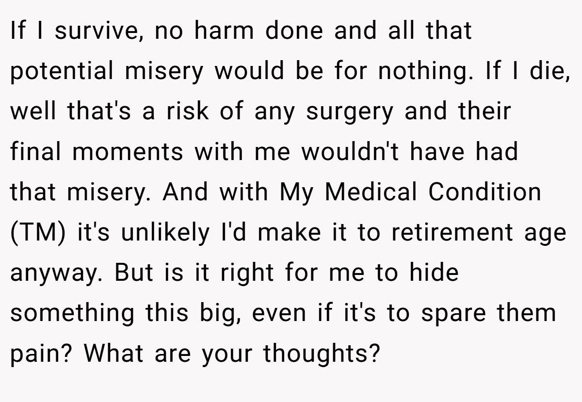 If I survive, no harm done and all that potential misery would be for nothing. If I die, well that's a risk of any surgery and their final moments with me wouldn't have had that misery. And with My Medical Condition (TM) it's unlikely I'd make it to retirement age anyway. But is it right for me to hide something this big, even if it's to spare them pain? What are your thoughts?