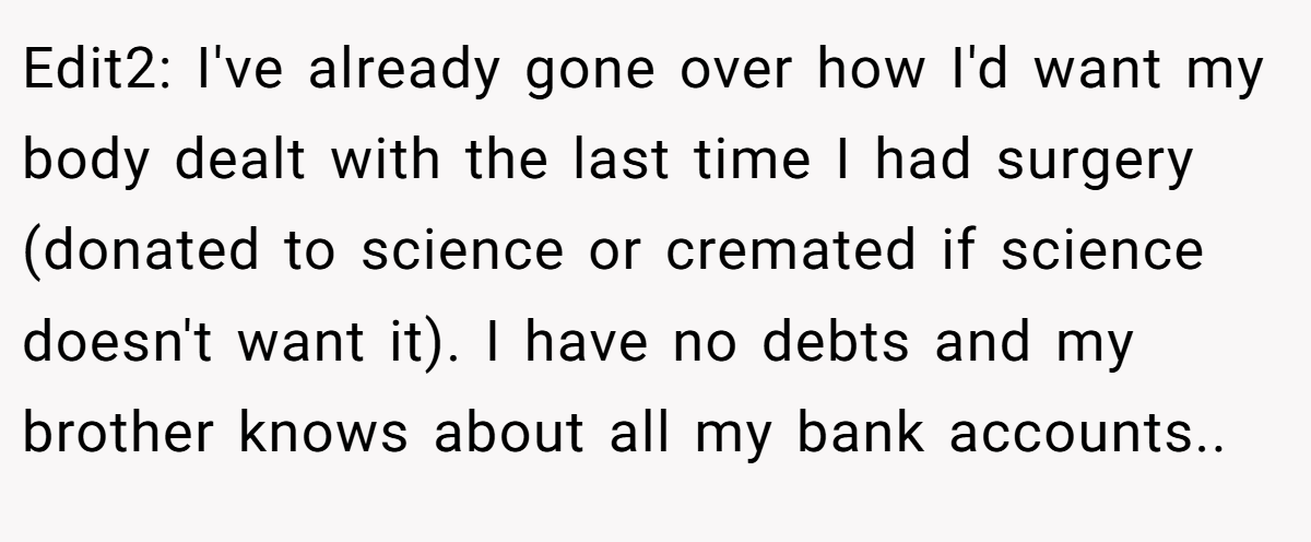 Edit2: I've already gone over how I'd want my body dealt with the last time I had surgery (donated to science or cremated if science doesn't want it). I have no debts and my brother knows about all my bank accounts..