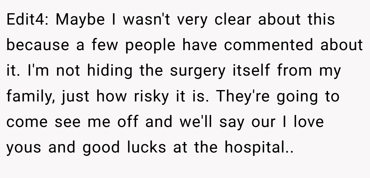 Edit4: Maybe I wasn't very clear about this because a few people have commented about it. I'm not hiding the surgery itself from my family, just how risky it is. They're going to come see me off and we'll say our I love yous and good lucks at the hospital..