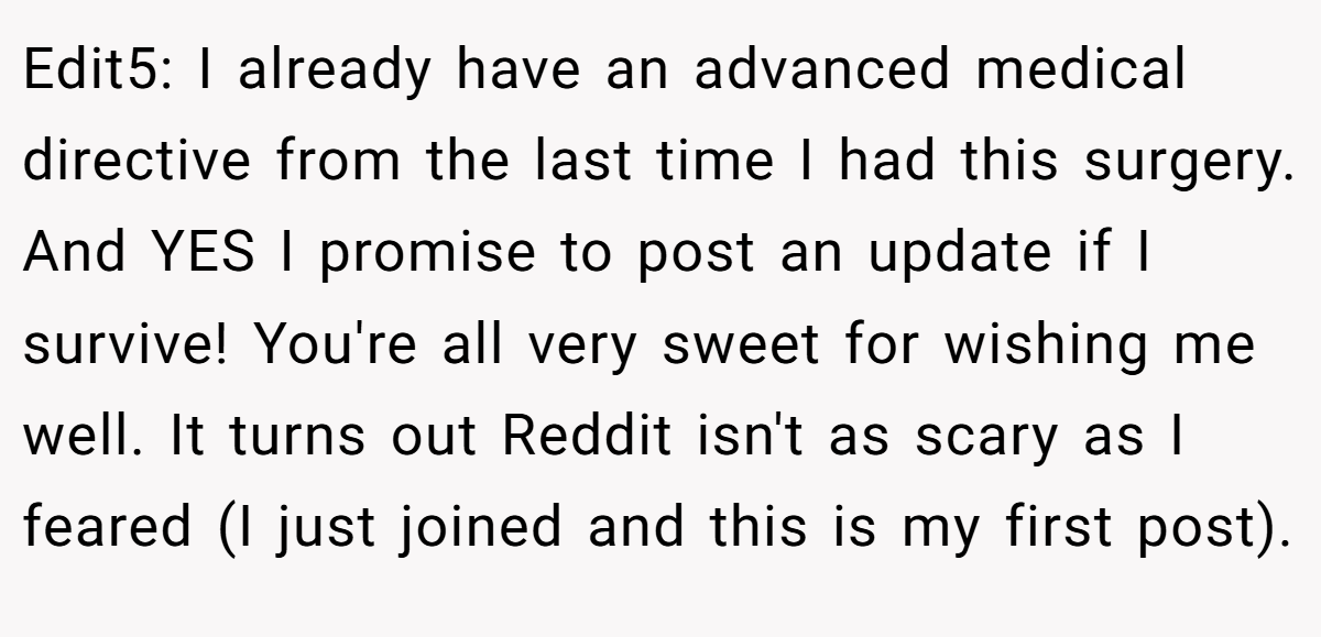 Edit5: I already have an advanced medical directive from the last time I had this surgery. And YES I promise to post an update if I survive! You're all very sweet for wishing me well. It turns out Reddit isn't as scary as I feared (I just joined and this is my first post).