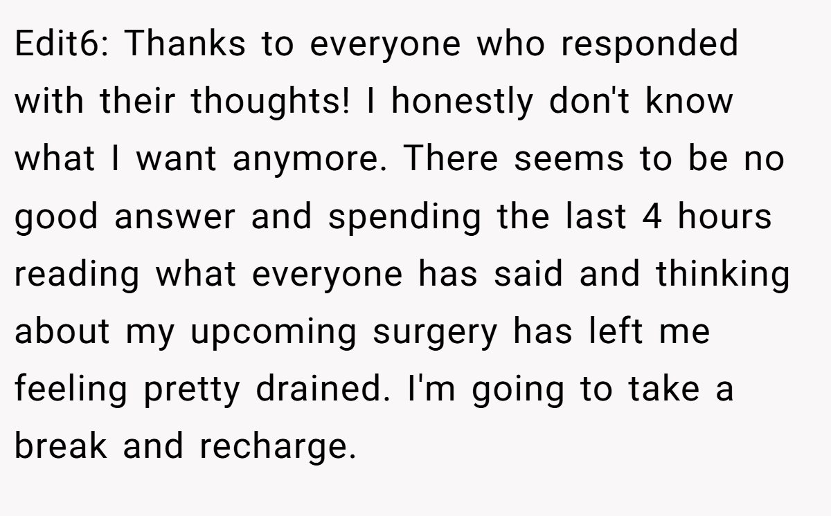 Edit6: Thanks to everyone who responded with their thoughts! I honestly don't know what I want anymore. There seems to be no good answer and spending the last 4 hours reading what everyone has said and thinking about my upcoming surgery has left me feeling pretty drained. I'm going to take a break and recharge.