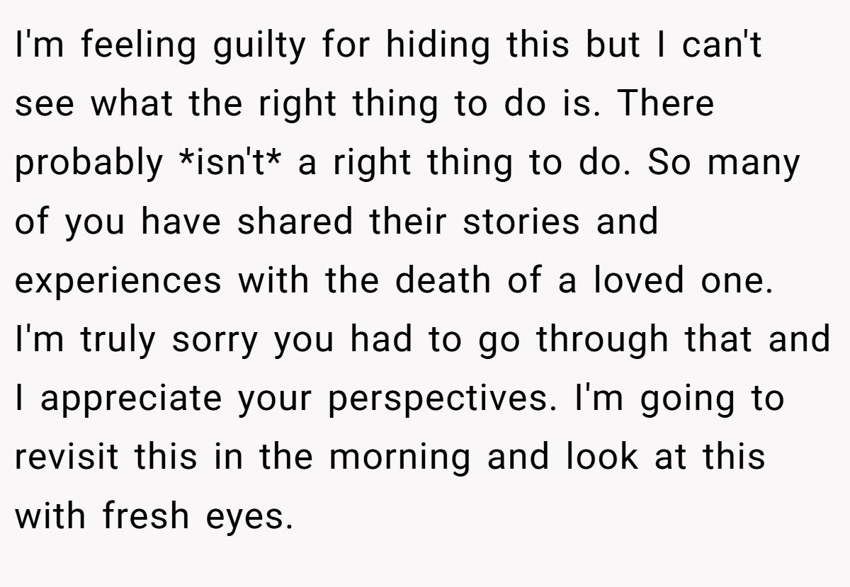 I'm feeling guilty for hiding this but I can't see what the right thing to do is. There probably *isn't* a right thing to do. So many of you have shared their stories and experiences with the death of a loved one. I'm truly sorry you had to go through that and I appreciate your perspectives. I'm going to revisit this in the morning and look at this with fresh eyes.
