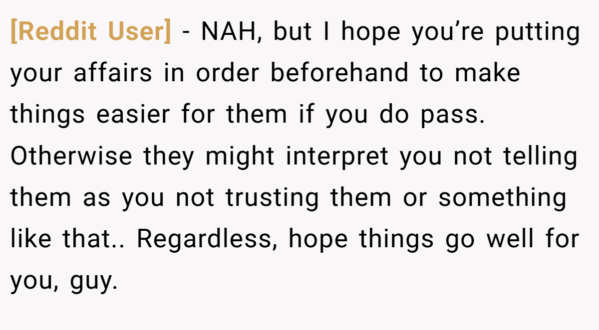[Reddit User] - NAH, but I hope you’re putting your affairs in order beforehand to make things easier for them if you do pass. Otherwise they might interpret you not telling them as you not trusting them or something like that.. Regardless, hope things go well for you, guy.