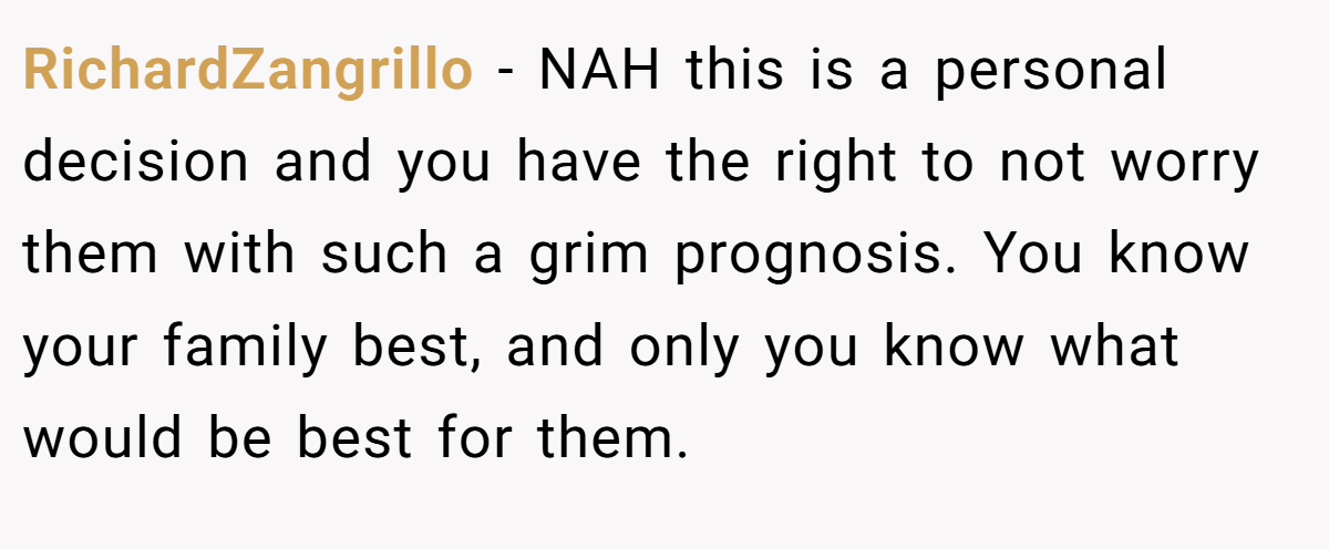 RichardZangrillo - NAH this is a personal decision and you have the right to not worry them with such a grim prognosis. You know your family best, and only you know what would be best for them.