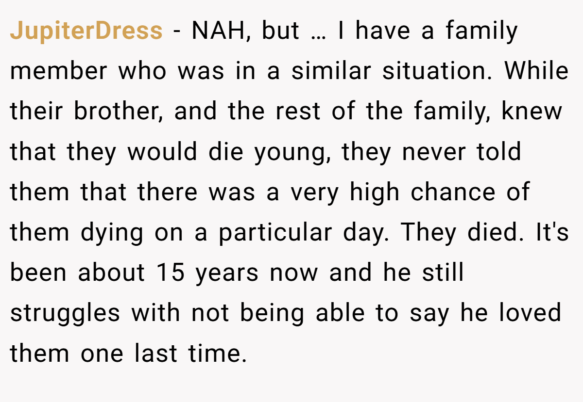 JupiterDress - NAH, but … I have a family member who was in a similar situation. While their brother, and the rest of the family, knew that they would die young, they never told them that there was a very high chance of them dying on a particular day. They died. It's been about 15 years now and he still struggles with not being able to say he loved them one last time.