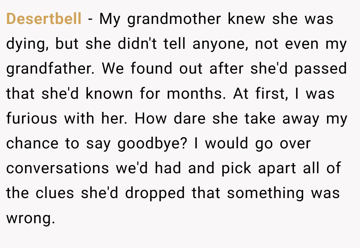 Desertbell - My grandmother knew she was dying, but she didn't tell anyone, not even my grandfather. We found out after she'd passed that she'd known for months. At first, I was furious with her. How dare she take away my chance to say goodbye? I would go over conversations we'd had and pick apart all of the clues she'd dropped that something was wrong.