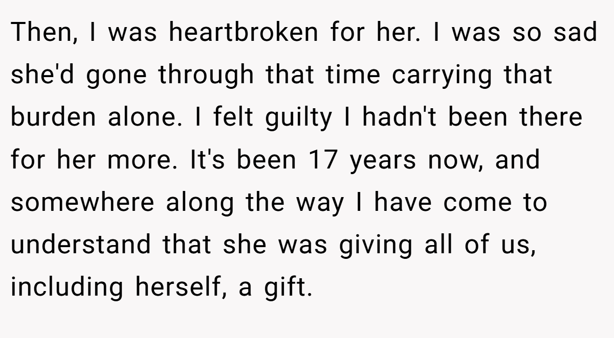 Then, I was heartbroken for her. I was so sad she'd gone through that time carrying that burden alone. I felt guilty I hadn't been there for her more. It's been 17 years now, and somewhere along the way I have come to understand that she was giving all of us, including herself, a gift.