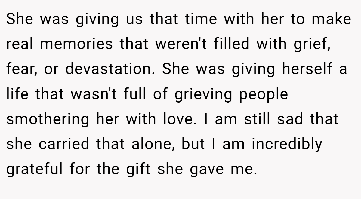 She was giving us that time with her to make real memories that weren't filled with grief, fear, or devastation. She was giving herself a life that wasn't full of grieving people smothering her with love. I am still sad that she carried that alone, but I am incredibly grateful for the gift she gave me.