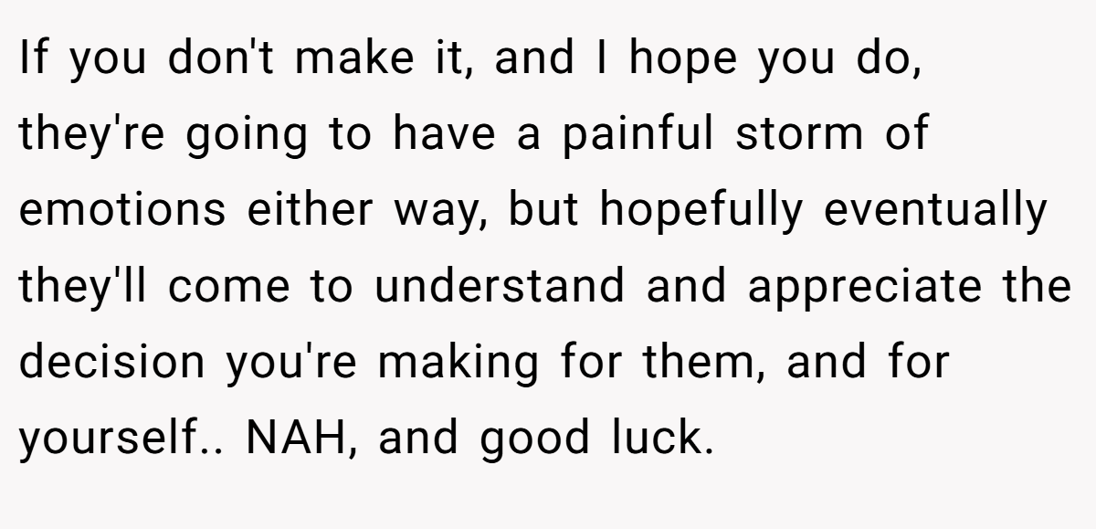 If you don't make it, and I hope you do, they're going to have a painful storm of emotions either way, but hopefully eventually they'll come to understand and appreciate the decision you're making for them, and for yourself.. NAH, and good luck.