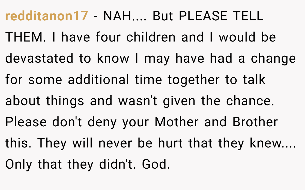 redditanon17 - NAH.... But PLEASE TELL THEM. I have four children and I would be devastated to know I may have had a change for some additional time together to talk about things and wasn't given the chance. Please don't deny your Mother and Brother this. They will never be hurt that they knew.... Only that they didn't. God.
