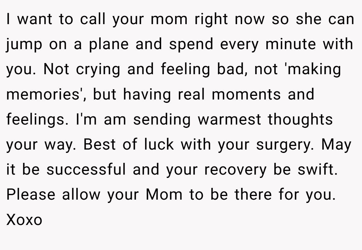 I want to call your mom right now so she can jump on a plane and spend every minute with you. Not crying and feeling bad, not 'making memories', but having real moments and feelings. I'm am sending warmest thoughts your way. Best of luck with your surgery. May it be successful and your recovery be swift. Please allow your Mom to be there for you. Xoxo