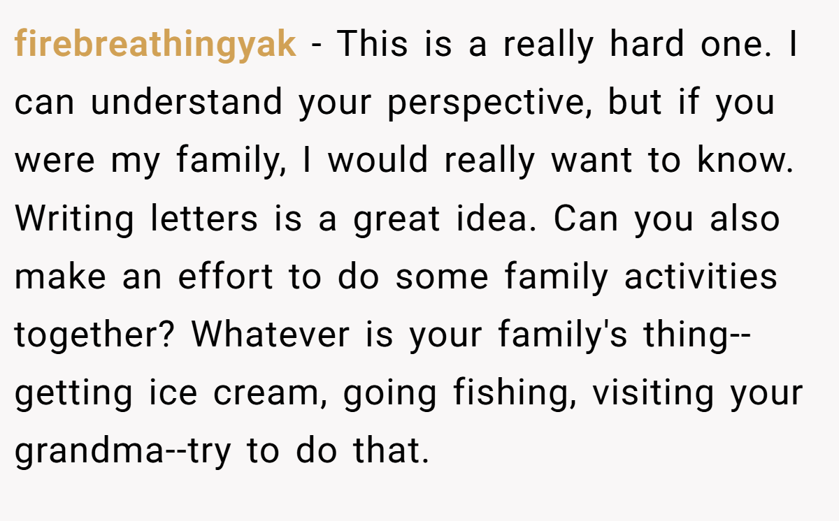 firebreathingyak - This is a really hard one. I can understand your perspective, but if you were my family, I would really want to know. Writing letters is a great idea. Can you also make an effort to do some family activities together? Whatever is your family's thing--getting ice cream, going fishing, visiting your grandma--try to do that.