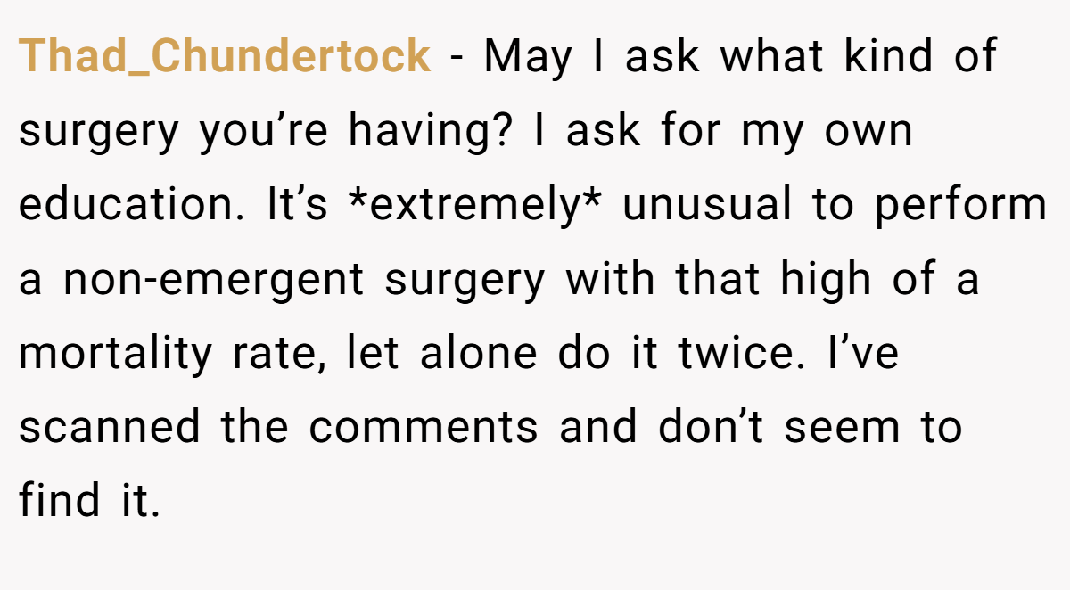 Thad_Chundertock - May I ask what kind of surgery you’re having? I ask for my own education. It’s *extremely* unusual to perform a non-emergent surgery with that high of a mortality rate, let alone do it twice. I’ve scanned the comments and don’t seem to find it.