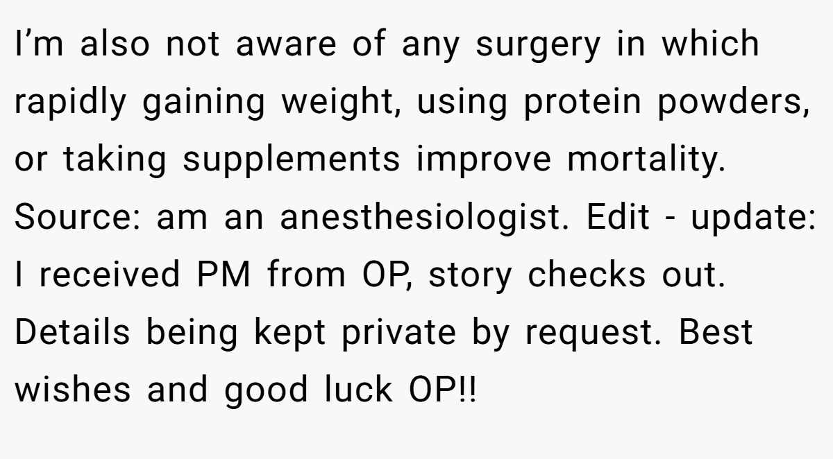 I’m also not aware of any surgery in which rapidly gaining weight, using protein powders, or taking supplements improve mortality. Source: am an anesthesiologist. Edit - update: I received PM from OP, story checks out. Details being kept private by request. Best wishes and good luck OP!!