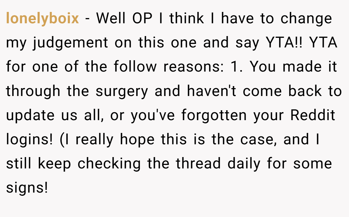 lonelyboix - Well OP I think I have to change my judgement on this one and say YTA!! YTA for one of the follow reasons: 1. You made it through the surgery and haven't come back to update us all, or you've forgotten your Reddit logins! (I really hope this is the case, and I still keep checking the thread daily for some signs!