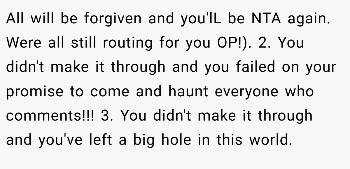 All will be forgiven and you'lL be NTA again. Were all still routing for you OP!). 2. You didn't make it through and you failed on your promise to come and haunt everyone who comments!!! 3. You didn't make it through and you've left a big hole in this world.