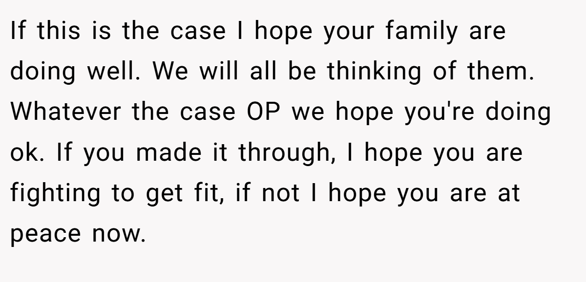 If this is the case I hope your family are doing well. We will all be thinking of them. Whatever the case OP we hope you're doing ok. If you made it through, I hope you are fighting to get fit, if not I hope you are at peace now.