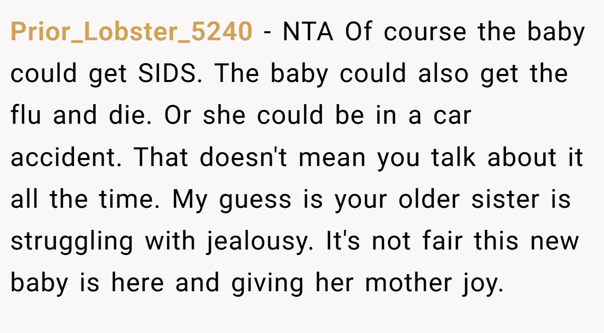 Prior_Lobster_5240 − NTA Of course the baby could get SIDS. The baby could also get the flu and die. Or she could be in a car accident. That doesn't mean you talk about it all the time. My guess is your older sister is struggling with jealousy. It's not fair this new baby is here and giving her mother joy.