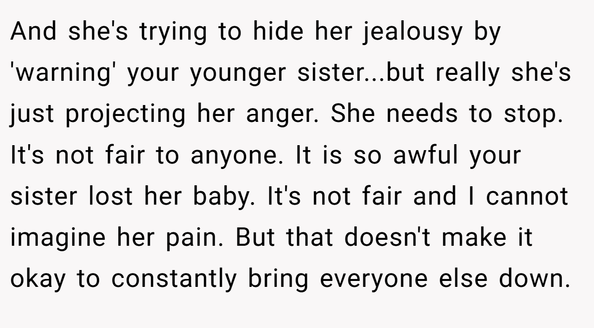 And she's trying to hide her jealousy by 'warning' your younger sister...but really she's just projecting her anger. She needs to stop. It's not fair to anyone. It is so awful your sister lost her baby. It's not fair and I cannot imagine her pain. But that doesn't make it okay to constantly bring everyone else down.