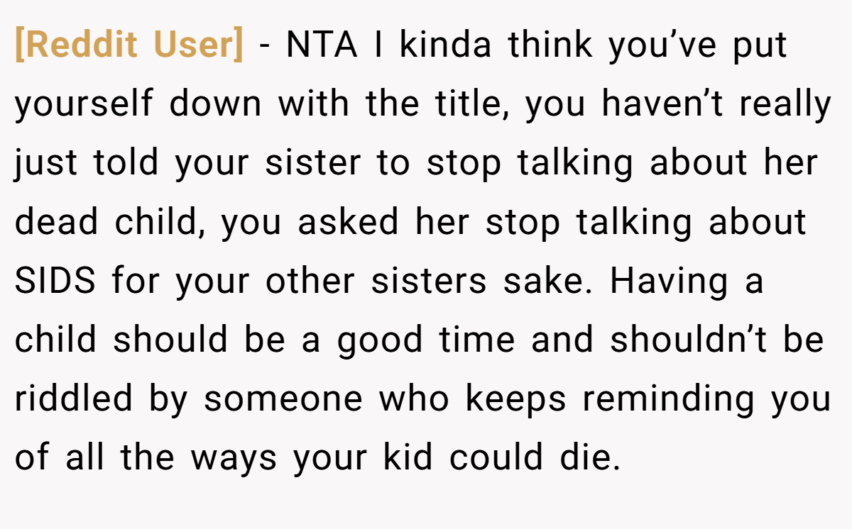 [Reddit User] − NTA I kinda think you’ve put yourself down with the title, you haven’t really just told your sister to stop talking about her dead child, you asked her stop talking about SIDS for your other sisters sake. Having a child should be a good time and shouldn’t be riddled by someone who keeps reminding you of all the ways your kid could die.